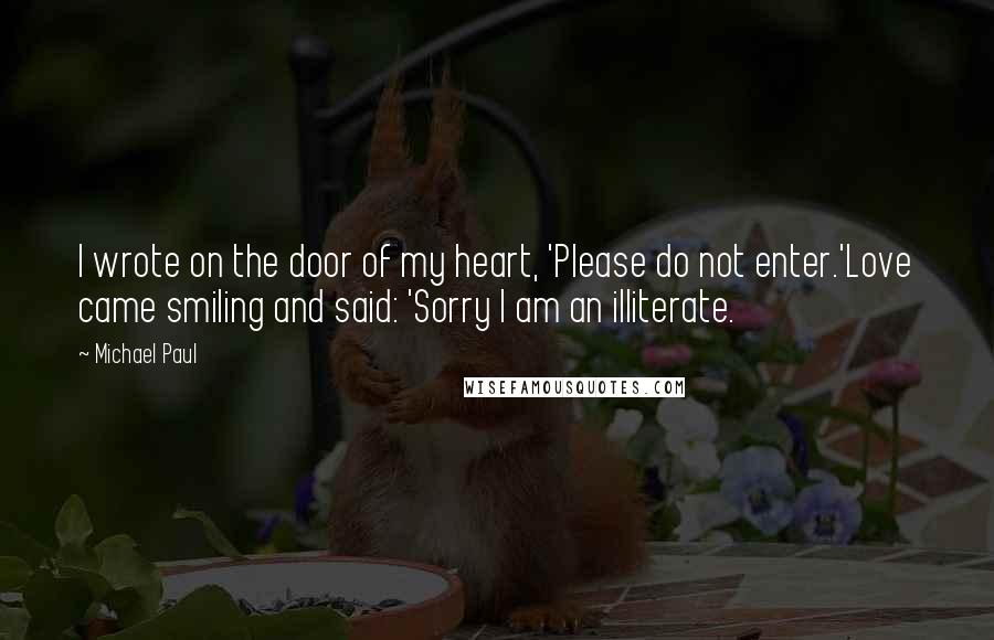 Michael Paul Quotes: I wrote on the door of my heart, 'Please do not enter.'Love came smiling and said: 'Sorry I am an illiterate.