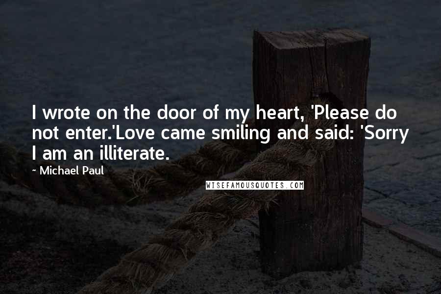 Michael Paul Quotes: I wrote on the door of my heart, 'Please do not enter.'Love came smiling and said: 'Sorry I am an illiterate.