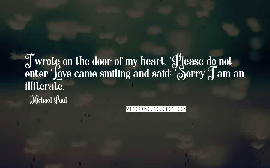 Michael Paul Quotes: I wrote on the door of my heart, 'Please do not enter.'Love came smiling and said: 'Sorry I am an illiterate.