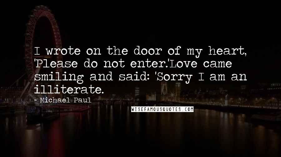 Michael Paul Quotes: I wrote on the door of my heart, 'Please do not enter.'Love came smiling and said: 'Sorry I am an illiterate.