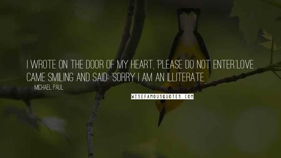 Michael Paul Quotes: I wrote on the door of my heart, 'Please do not enter.'Love came smiling and said: 'Sorry I am an illiterate.