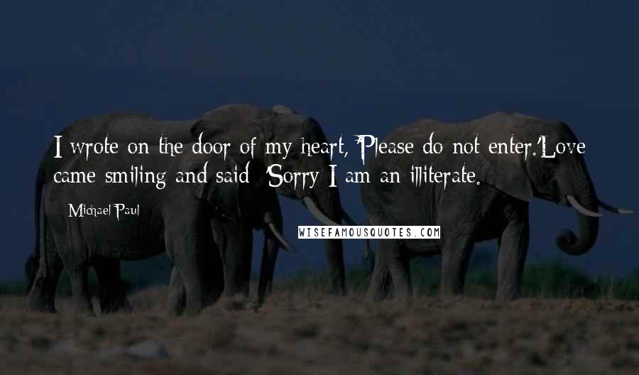 Michael Paul Quotes: I wrote on the door of my heart, 'Please do not enter.'Love came smiling and said: 'Sorry I am an illiterate.