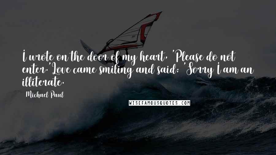 Michael Paul Quotes: I wrote on the door of my heart, 'Please do not enter.'Love came smiling and said: 'Sorry I am an illiterate.