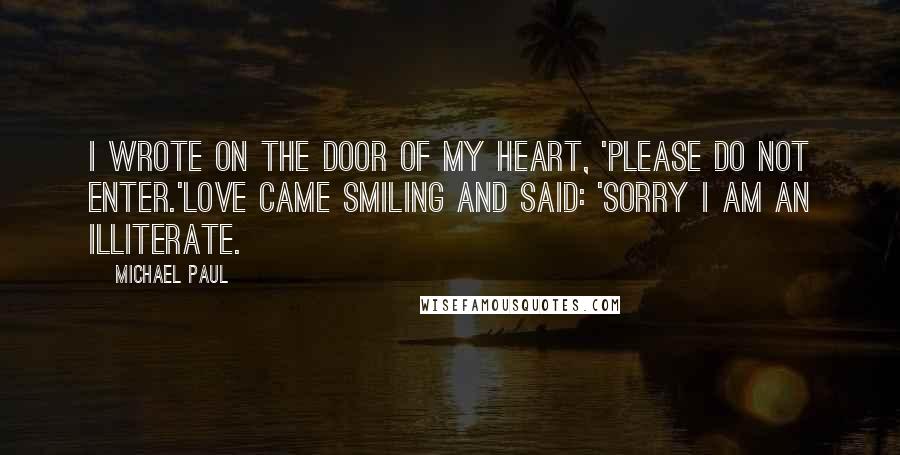 Michael Paul Quotes: I wrote on the door of my heart, 'Please do not enter.'Love came smiling and said: 'Sorry I am an illiterate.