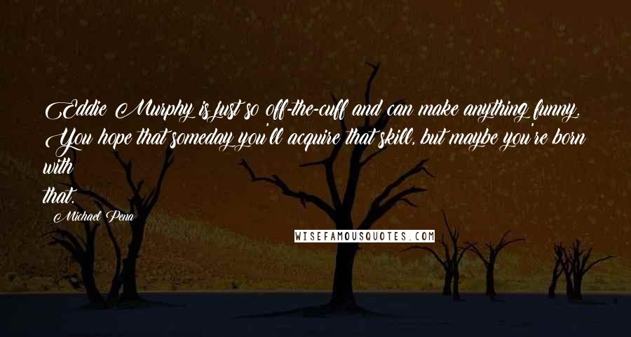 Michael Pena Quotes: Eddie Murphy is just so off-the-cuff and can make anything funny. You hope that someday you'll acquire that skill, but maybe you're born with that.