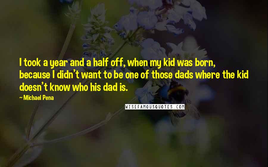 Michael Pena Quotes: I took a year and a half off, when my kid was born, because I didn't want to be one of those dads where the kid doesn't know who his dad is.