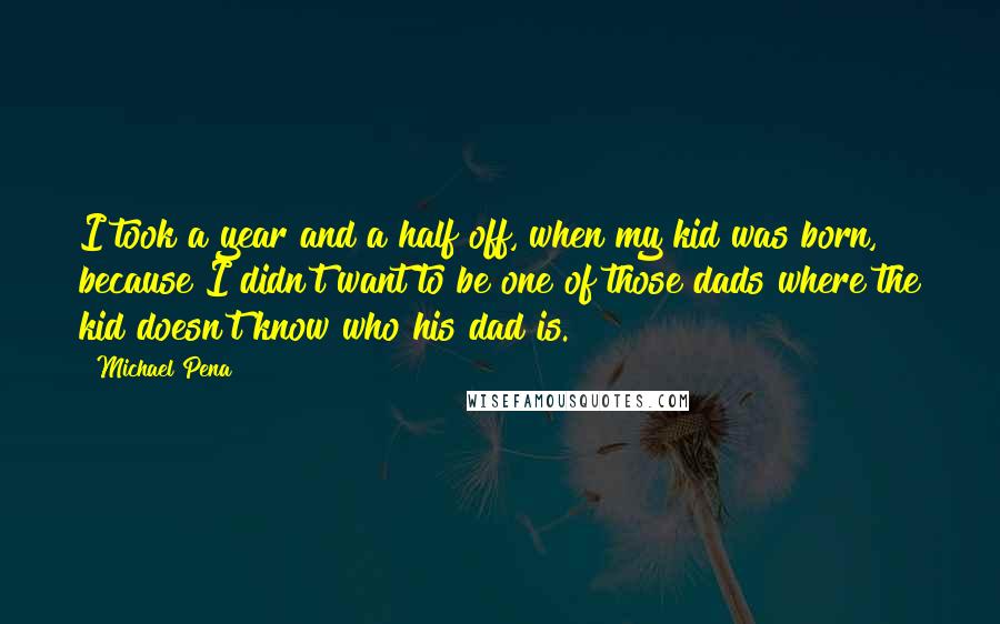 Michael Pena Quotes: I took a year and a half off, when my kid was born, because I didn't want to be one of those dads where the kid doesn't know who his dad is.