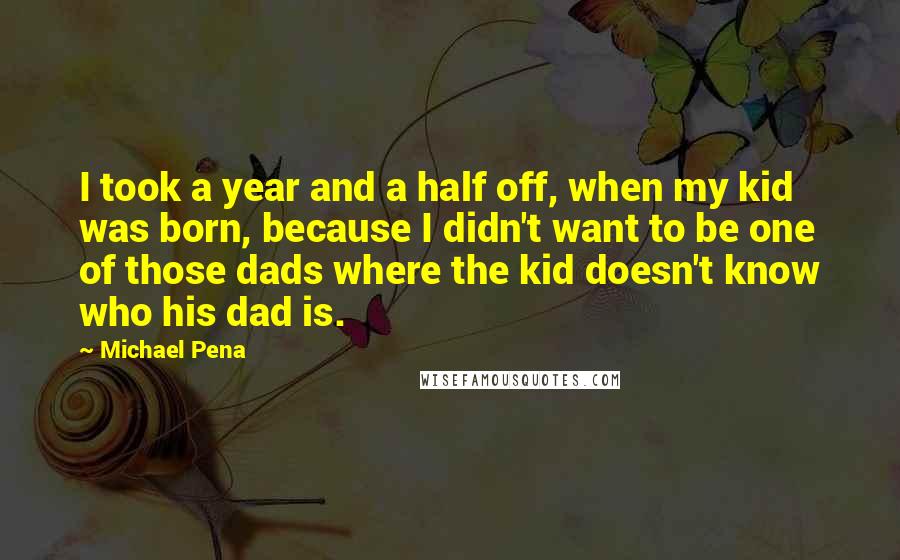 Michael Pena Quotes: I took a year and a half off, when my kid was born, because I didn't want to be one of those dads where the kid doesn't know who his dad is.