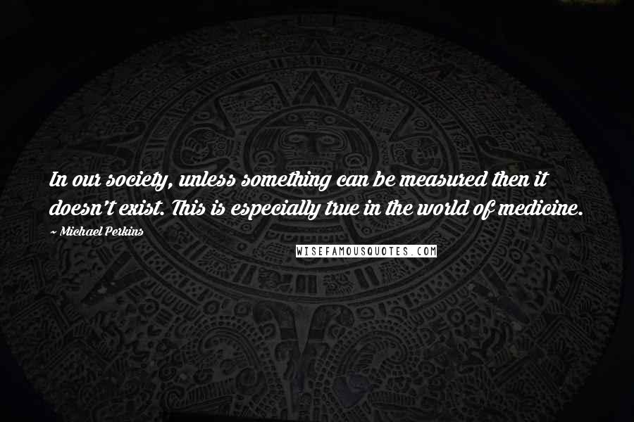 Michael Perkins Quotes: In our society, unless something can be measured then it doesn't exist. This is especially true in the world of medicine.