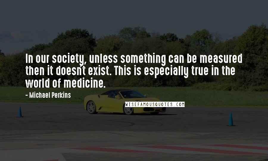 Michael Perkins Quotes: In our society, unless something can be measured then it doesn't exist. This is especially true in the world of medicine.