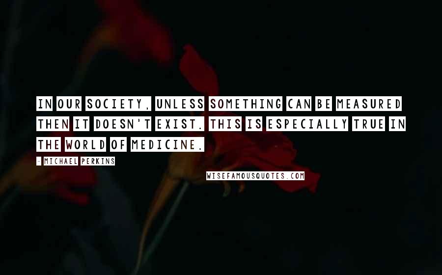 Michael Perkins Quotes: In our society, unless something can be measured then it doesn't exist. This is especially true in the world of medicine.