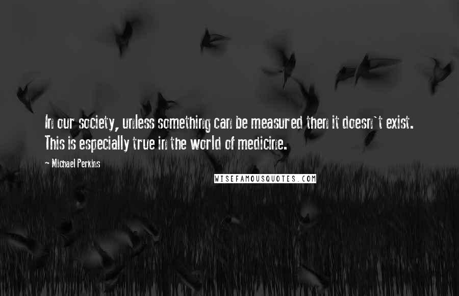 Michael Perkins Quotes: In our society, unless something can be measured then it doesn't exist. This is especially true in the world of medicine.