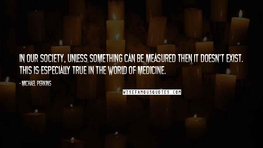 Michael Perkins Quotes: In our society, unless something can be measured then it doesn't exist. This is especially true in the world of medicine.