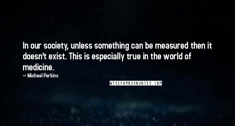 Michael Perkins Quotes: In our society, unless something can be measured then it doesn't exist. This is especially true in the world of medicine.