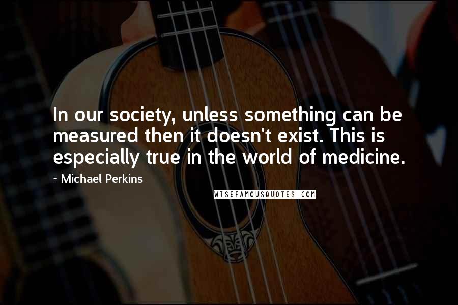 Michael Perkins Quotes: In our society, unless something can be measured then it doesn't exist. This is especially true in the world of medicine.