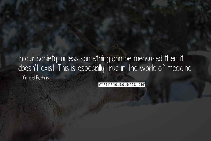 Michael Perkins Quotes: In our society, unless something can be measured then it doesn't exist. This is especially true in the world of medicine.