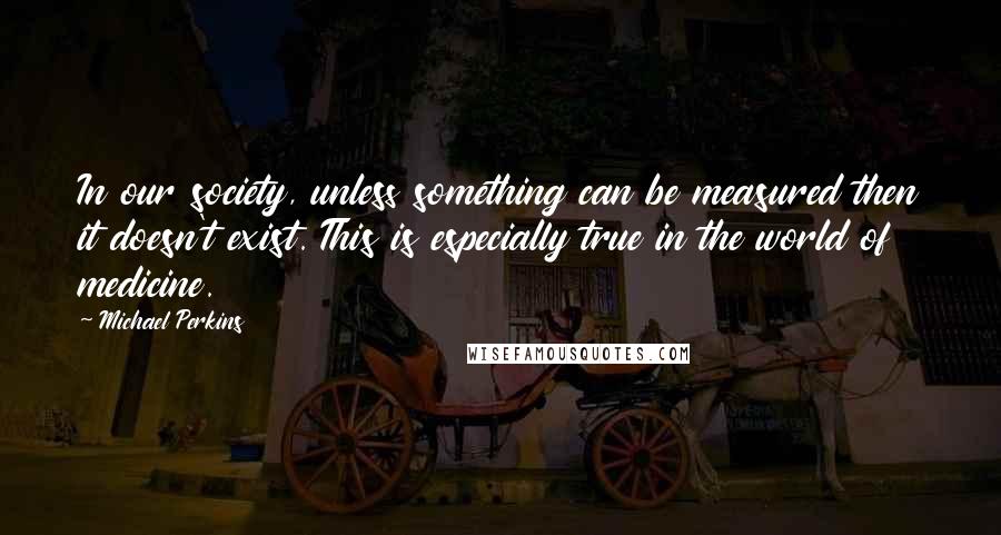 Michael Perkins Quotes: In our society, unless something can be measured then it doesn't exist. This is especially true in the world of medicine.