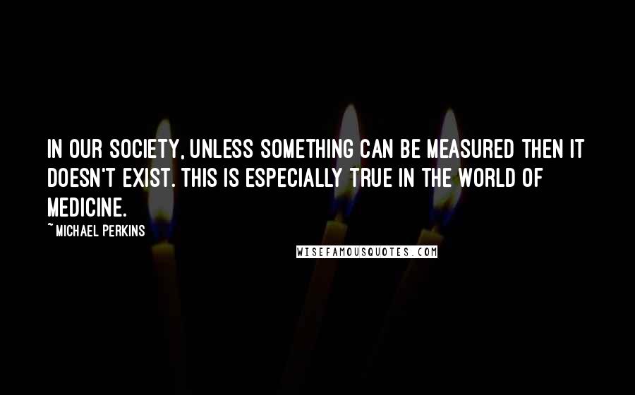 Michael Perkins Quotes: In our society, unless something can be measured then it doesn't exist. This is especially true in the world of medicine.