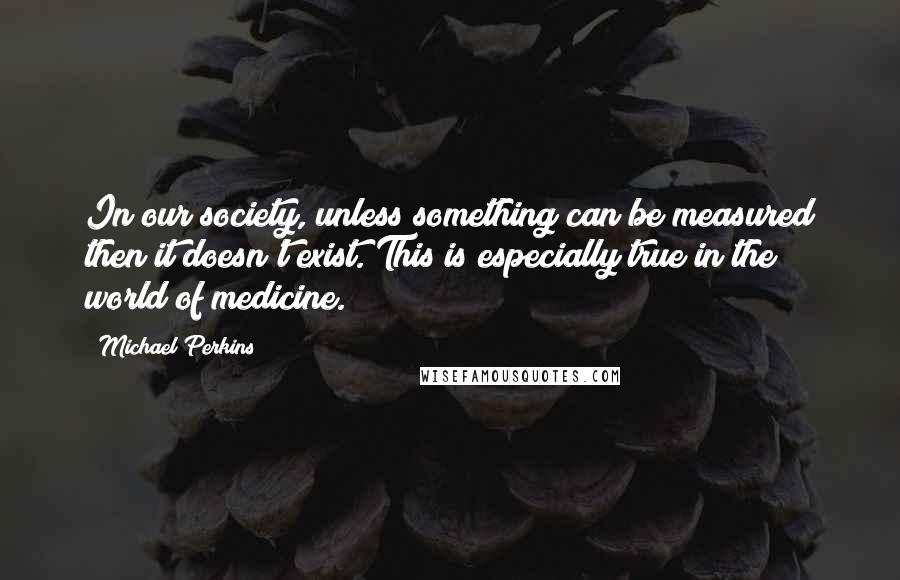 Michael Perkins Quotes: In our society, unless something can be measured then it doesn't exist. This is especially true in the world of medicine.