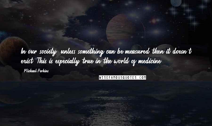 Michael Perkins Quotes: In our society, unless something can be measured then it doesn't exist. This is especially true in the world of medicine.