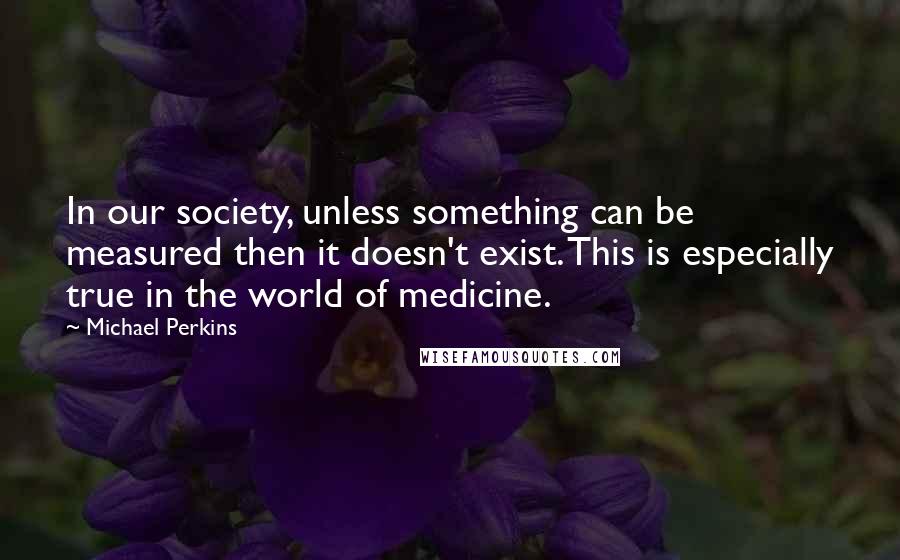 Michael Perkins Quotes: In our society, unless something can be measured then it doesn't exist. This is especially true in the world of medicine.