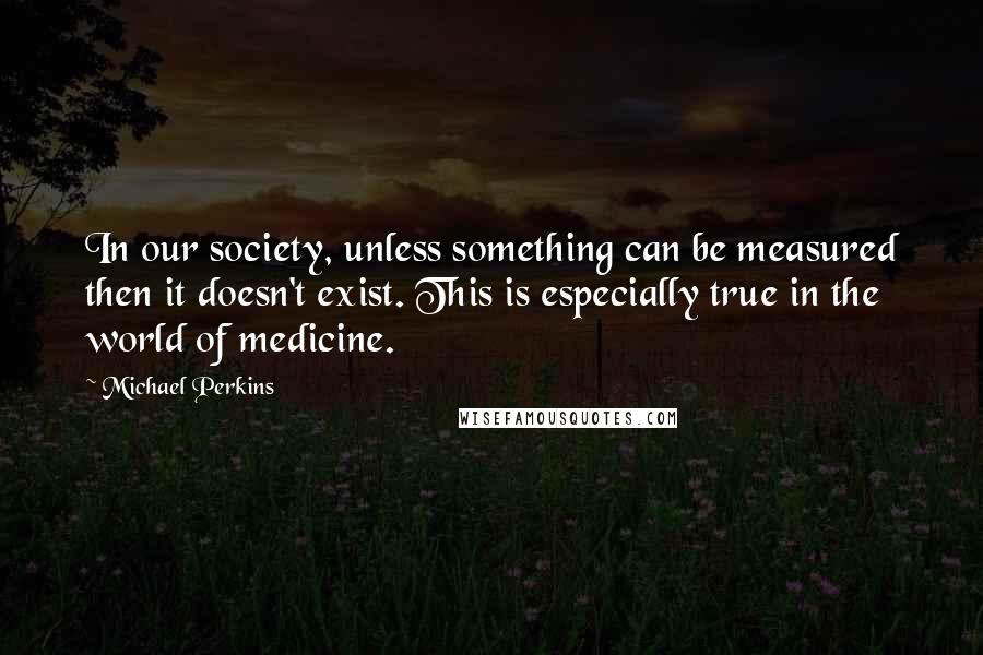 Michael Perkins Quotes: In our society, unless something can be measured then it doesn't exist. This is especially true in the world of medicine.