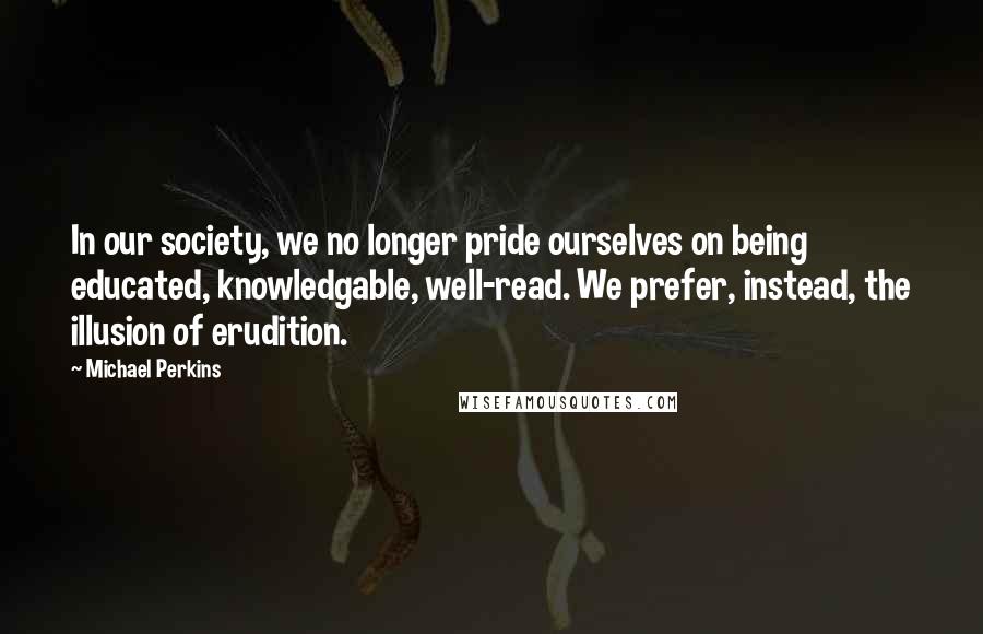 Michael Perkins Quotes: In our society, we no longer pride ourselves on being educated, knowledgable, well-read. We prefer, instead, the illusion of erudition.