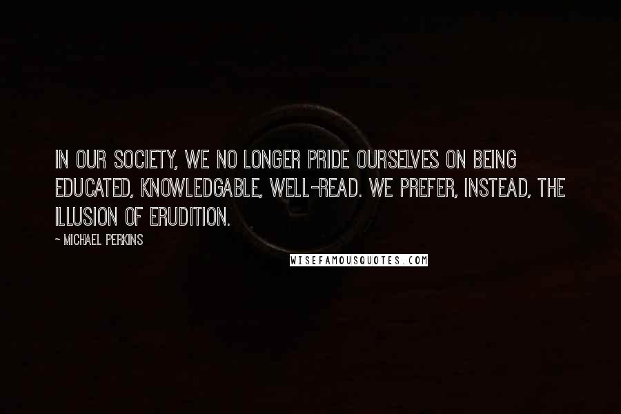 Michael Perkins Quotes: In our society, we no longer pride ourselves on being educated, knowledgable, well-read. We prefer, instead, the illusion of erudition.