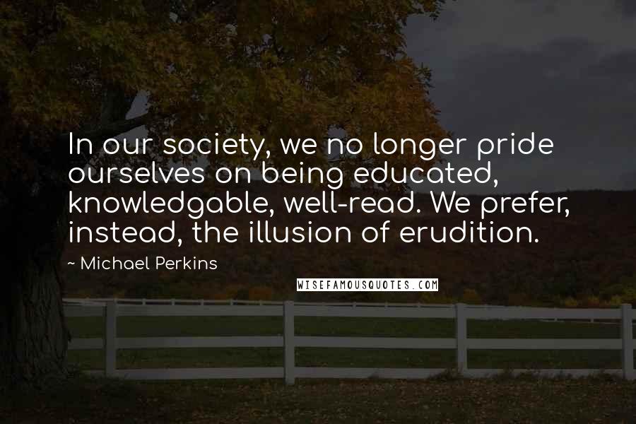 Michael Perkins Quotes: In our society, we no longer pride ourselves on being educated, knowledgable, well-read. We prefer, instead, the illusion of erudition.