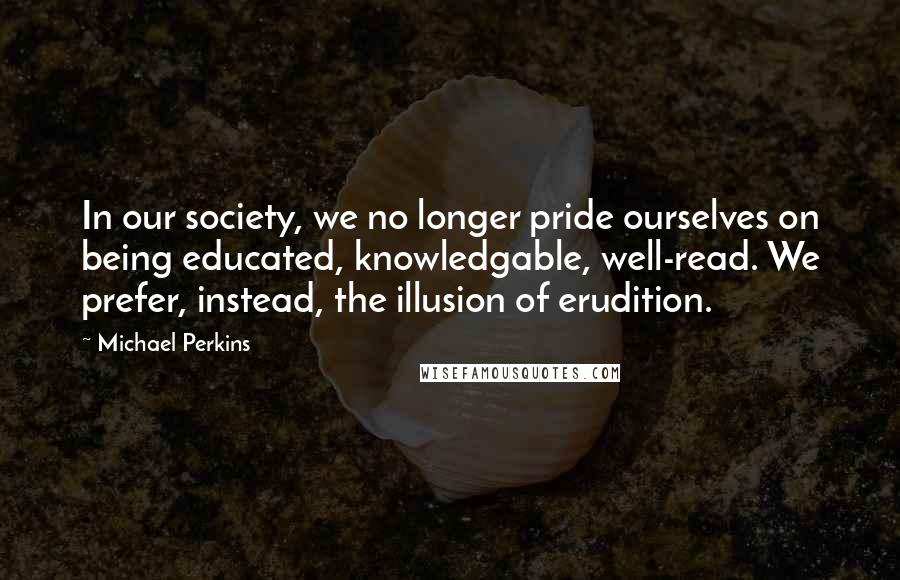 Michael Perkins Quotes: In our society, we no longer pride ourselves on being educated, knowledgable, well-read. We prefer, instead, the illusion of erudition.