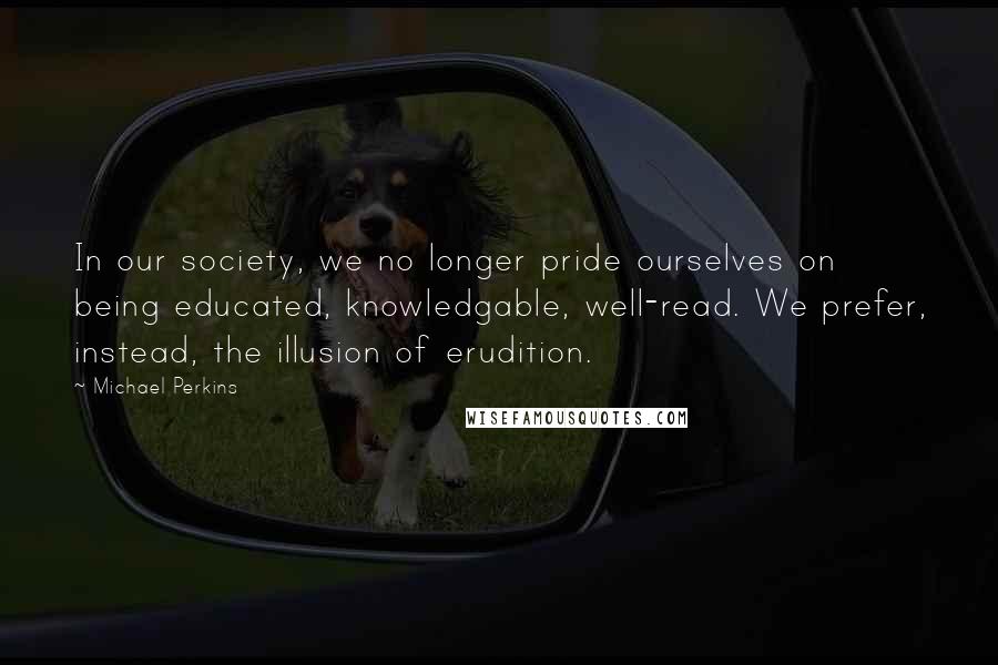 Michael Perkins Quotes: In our society, we no longer pride ourselves on being educated, knowledgable, well-read. We prefer, instead, the illusion of erudition.