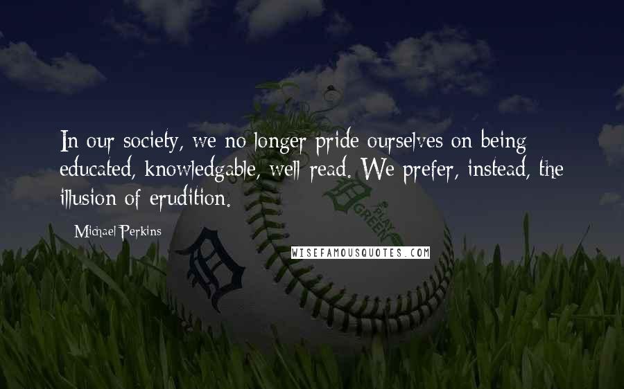 Michael Perkins Quotes: In our society, we no longer pride ourselves on being educated, knowledgable, well-read. We prefer, instead, the illusion of erudition.