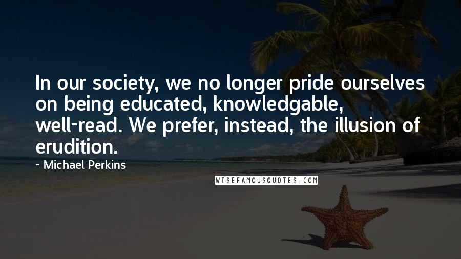 Michael Perkins Quotes: In our society, we no longer pride ourselves on being educated, knowledgable, well-read. We prefer, instead, the illusion of erudition.