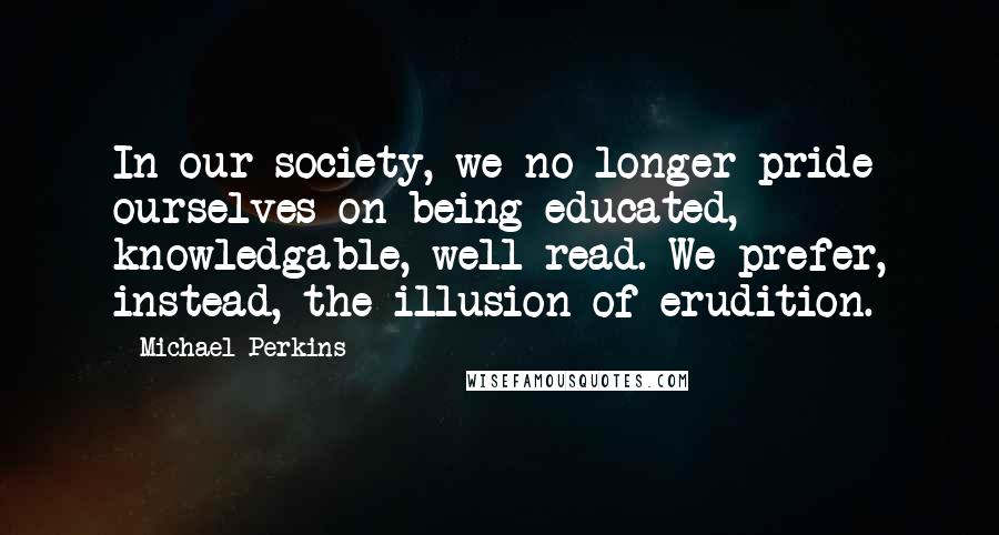 Michael Perkins Quotes: In our society, we no longer pride ourselves on being educated, knowledgable, well-read. We prefer, instead, the illusion of erudition.