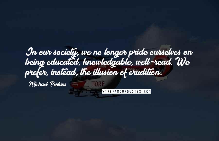 Michael Perkins Quotes: In our society, we no longer pride ourselves on being educated, knowledgable, well-read. We prefer, instead, the illusion of erudition.