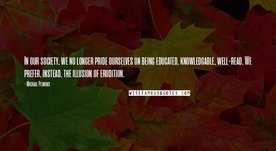 Michael Perkins Quotes: In our society, we no longer pride ourselves on being educated, knowledgable, well-read. We prefer, instead, the illusion of erudition.