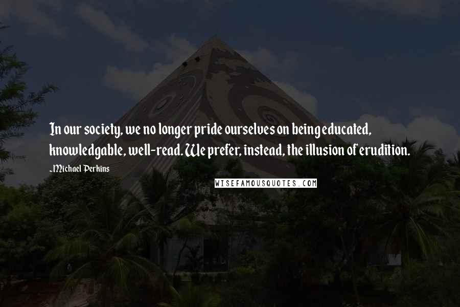 Michael Perkins Quotes: In our society, we no longer pride ourselves on being educated, knowledgable, well-read. We prefer, instead, the illusion of erudition.