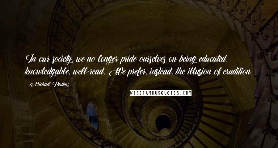 Michael Perkins Quotes: In our society, we no longer pride ourselves on being educated, knowledgable, well-read. We prefer, instead, the illusion of erudition.