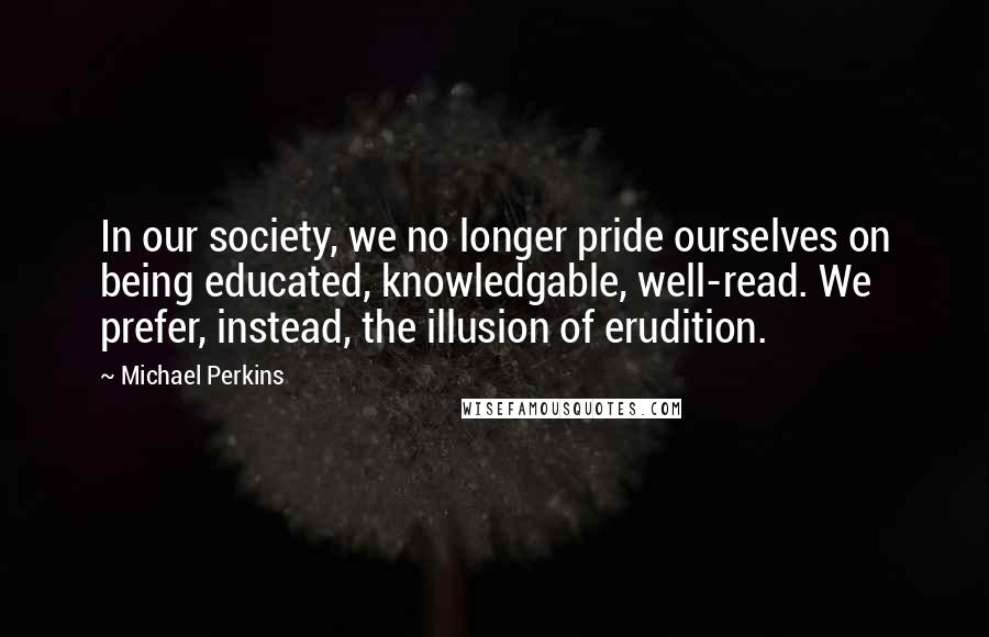 Michael Perkins Quotes: In our society, we no longer pride ourselves on being educated, knowledgable, well-read. We prefer, instead, the illusion of erudition.