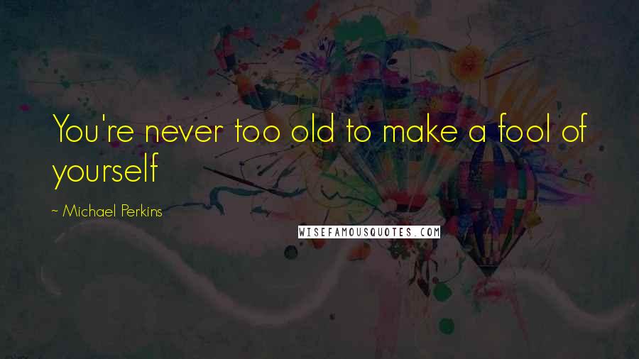 Michael Perkins Quotes: You're never too old to make a fool of yourself
