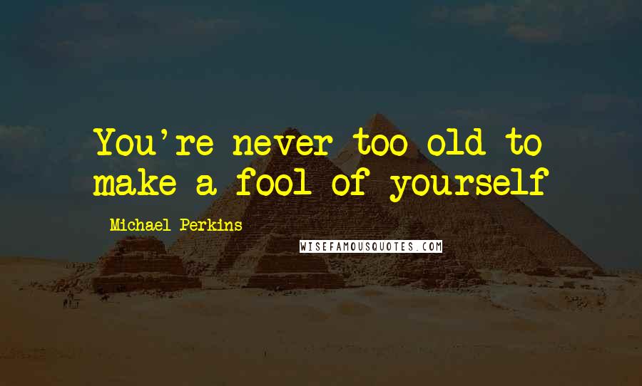 Michael Perkins Quotes: You're never too old to make a fool of yourself