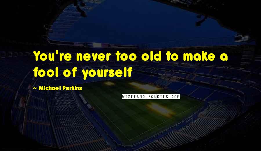Michael Perkins Quotes: You're never too old to make a fool of yourself