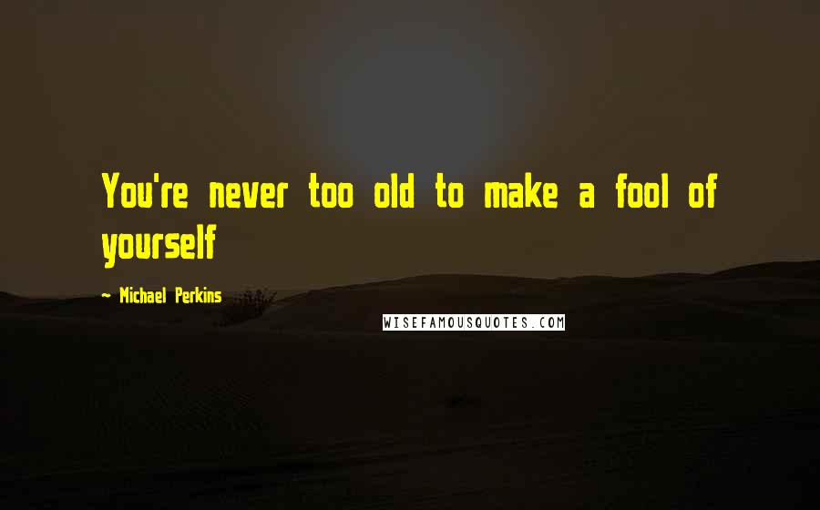 Michael Perkins Quotes: You're never too old to make a fool of yourself