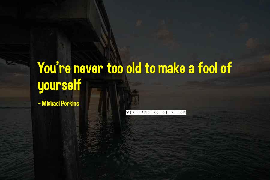Michael Perkins Quotes: You're never too old to make a fool of yourself