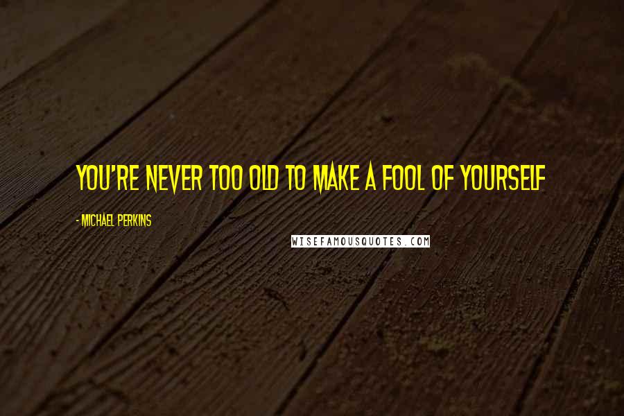 Michael Perkins Quotes: You're never too old to make a fool of yourself