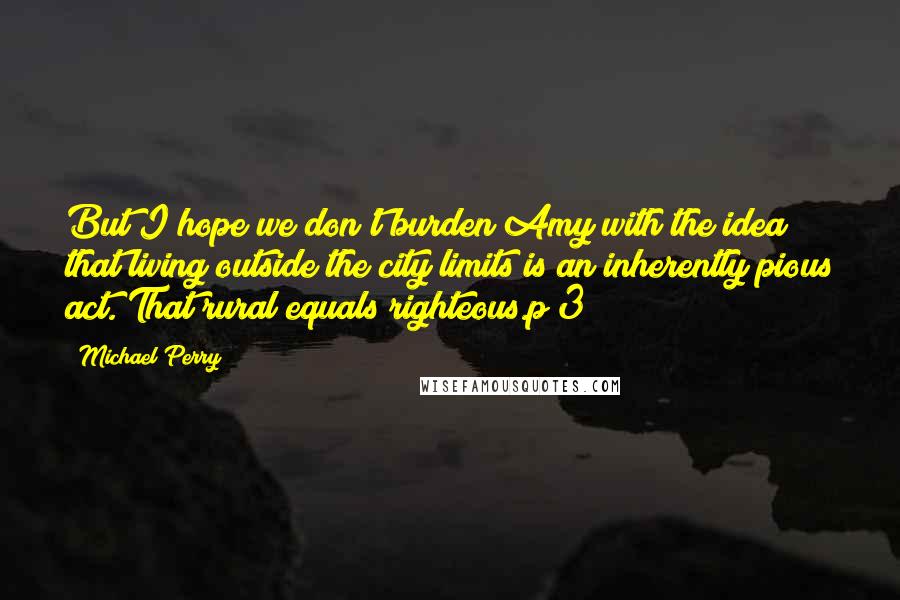 Michael Perry Quotes: But I hope we don't burden Amy with the idea that living outside the city limits is an inherently pious act. That rural equals righteous.p 3