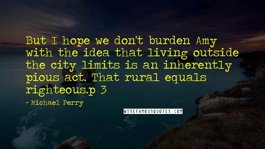 Michael Perry Quotes: But I hope we don't burden Amy with the idea that living outside the city limits is an inherently pious act. That rural equals righteous.p 3