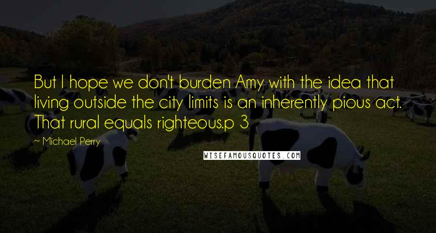 Michael Perry Quotes: But I hope we don't burden Amy with the idea that living outside the city limits is an inherently pious act. That rural equals righteous.p 3