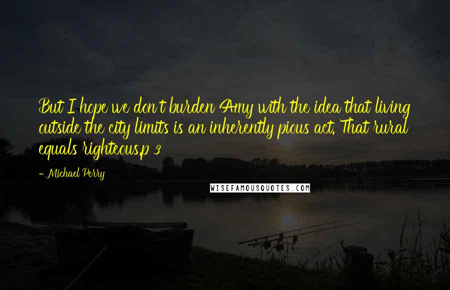 Michael Perry Quotes: But I hope we don't burden Amy with the idea that living outside the city limits is an inherently pious act. That rural equals righteous.p 3