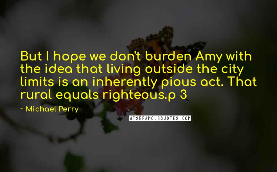 Michael Perry Quotes: But I hope we don't burden Amy with the idea that living outside the city limits is an inherently pious act. That rural equals righteous.p 3